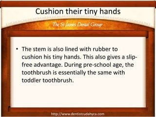 The St James Dental Group
http://www.dentistcudahyca.com
Cushion their tiny hands
• The stem is also lined with rubber to
cushion his tiny hands. This also gives a slip-
free advantage. During pre-school age, the
toothbrush is essentially the same with
toddler toothbrush.
 