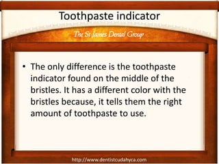 The St James Dental Group
http://www.dentistcudahyca.com
Toothpaste indicator
• The only difference is the toothpaste
indicator found on the middle of the
bristles. It has a different color with the
bristles because, it tells them the right
amount of toothpaste to use.
 