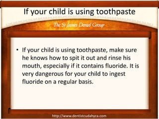 The St James Dental Group
http://www.dentistcudahyca.com
If your child is using toothpaste
• If your child is using toothpaste, make sure
he knows how to spit it out and rinse his
mouth, especially if it contains fluoride. It is
very dangerous for your child to ingest
fluoride on a regular basis.
 