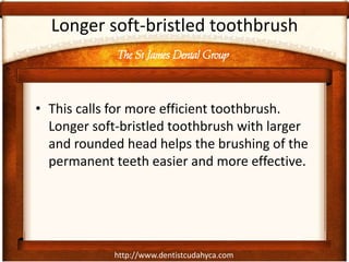 The St James Dental Group
http://www.dentistcudahyca.com
Longer soft-bristled toothbrush
• This calls for more efficient toothbrush.
Longer soft-bristled toothbrush with larger
and rounded head helps the brushing of the
permanent teeth easier and more effective.
 