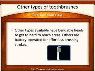 The St James Dental Group
http://www.dentistcudahyca.com
Other types of toothbrushes
• Other types available have bendable heads
to get to hard to reach areas. Others are
battery-operated for effortless brushing
strokes.
 