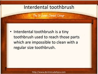 The St James Dental Group
http://www.dentistcudahyca.com
Interdental toothbrush
• Interdental toothbrush is a tiny
toothbrush used to reach those parts
which are impossible to clean with a
regular size toothbrush.
 