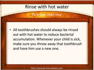 The St James Dental Group
http://www.dentistcudahyca.com
Rinse with hot water
• All toothbrushes should always be rinsed
out with hot water to reduce bacterial
accumulation. Whenever your child is sick,
make sure you throw away that toothbrush
and have him use a new one.
 