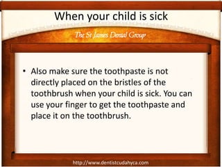 The St James Dental Group
http://www.dentistcudahyca.com
• Also make sure the toothpaste is not
directly placed on the bristles of the
toothbrush when your child is sick. You can
use your finger to get the toothpaste and
place it on the toothbrush.
When your child is sick
 