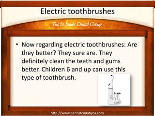 The St James Dental Group
http://www.dentistcudahyca.com
Electric toothbrushes
• Now regarding electric toothbrushes: Are
they better? They sure are. They
definitely clean the teeth and gums
better. Children 6 and up can use this
type of toothbrush.
 