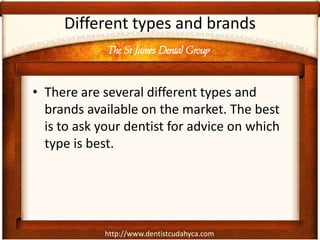 The St James Dental Group
http://www.dentistcudahyca.com
Different types and brands
• There are several different types and
brands available on the market. The best
is to ask your dentist for advice on which
type is best.
 