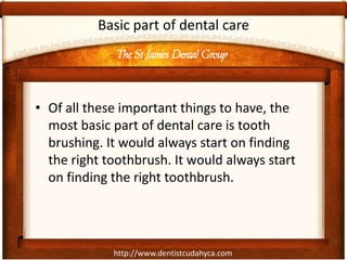 The St James Dental Group
http://www.dentistcudahyca.com
Basic part of dental care
• Of all these important things to have, the
most basic part of dental care is tooth
brushing. It would always start on finding
the right toothbrush. It would always start
on finding the right toothbrush.
 