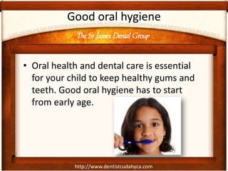 The St James Dental Group
http://www.dentistcudahyca.com
Good oral hygiene
• Oral health and dental care is essential
for your child to keep healthy gums and
teeth. Good oral hygiene has to start
from early age.
 