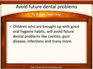 The St James Dental Group
http://www.dentistcudahyca.com
Avoid future dental problems
• Children who are brought up with good
oral hygiene habits, will avoid future
dental problems like cavities, gum
disease, infections and many more.
 