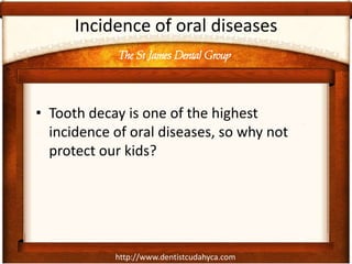 The St James Dental Group
http://www.dentistcudahyca.com
Incidence of oral diseases
• Tooth decay is one of the highest
incidence of oral diseases, so why not
protect our kids?
 