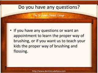 The St James Dental Group
http://www.dentistcudahyca.com
Do you have any questions?
• If you have any questions or want an
appointment to learn the proper way of
brushing, or if you want us to teach your
kids the proper way of brushing and
flossing.
 