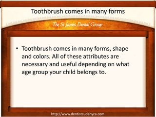 The St James Dental Group
http://www.dentistcudahyca.com
Toothbrush comes in many forms
• Toothbrush comes in many forms, shape
and colors. All of these attributes are
necessary and useful depending on what
age group your child belongs to.
 