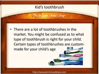 The St James Dental Group
http://www.dentistcudahyca.com
Kid’s toothbrush
• There are a lot of toothbrushes in the
market. You might be confused as to what
type of toothbrush is right for your child.
Certain types of toothbrushes are custom-
made for your child’s age
 