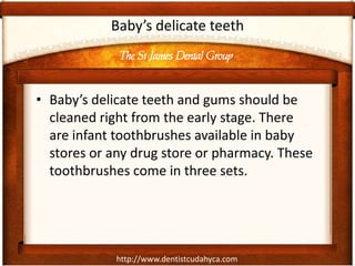 The St James Dental Group
http://www.dentistcudahyca.com
Baby’s delicate teeth
• Baby’s delicate teeth and gums should be
cleaned right from the early stage. There
are infant toothbrushes available in baby
stores or any drug store or pharmacy. These
toothbrushes come in three sets.
 