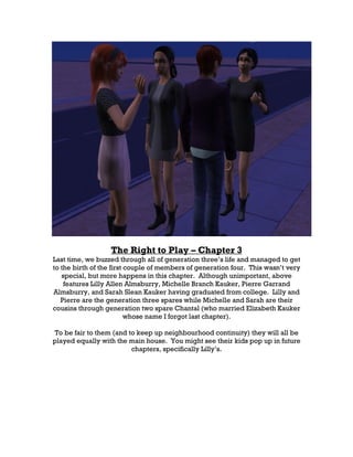 The Right to Play – Chapter 3
Last time, we buzzed through all of generation three’s life and managed to get
to the birth of the first couple of members of generation four. This wasn’t very
   special, but more happens in this chapter. Although unimportant, above
    features Lilly Allen Almsburry, Michelle Branch Kauker, Pierre Garrand
Almsburry, and Sarah Slean Kauker having graduated from college. Lilly and
   Pierre are the generation three spares while Michelle and Sarah are their
cousins through generation two spare Chantal (who married Elizabeth Kauker
                          whose name I forgot last chapter).

To be fair to them (and to keep up neighbourhood continuity) they will all be
played equally with the main house. You might see their kids pop up in future
                         chapters, specifically Lilly’s.
 