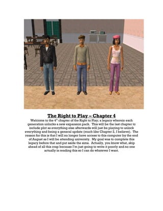 The Right to Play – Chapter 4
    Welcome to the 4th chapter of the Right to Play; a legacy wherein each
  generation unlocks a new expansion pack. This will be the last chapter to
   include plot as everything else afterwards will just be playing to unlock
everything and being a general update (much like Chapter 2, I believe). The
reason for this is that I will no longer have access to this computer by the end
   of August as I will be attending university. My goal was to complete this
  legacy before that and put aside the sims. Actually, you know what, skip
  ahead of all this crap because I’m just going to write it poorly and no one
              actually is reading this so I can do whatever I want.
 