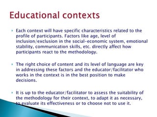 Each context will have specific characteristics related to the profile of participants. Factors like age, level of inclusion/exclusion in the social-economic system, emotional stability, communication skills, etc. directly affect how participants react to the methodology.  The right choice of content and its level of language are key in addressing these factors and the educator/facilitator who works in the context is in the best position to make decisions.  It is up to the educator/facilitator to assess the suitability of the methodology for their context, to adapt it as necessary, to evaluate its effectiveness or to choose not to use it.  