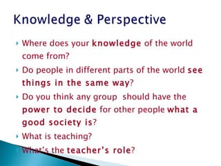 Where does your  knowledge  of the world come from ?  Do people in different parts of the world  see things in the same way ?  Do you think any group  should have the  power to decide  for other people  what a good society is ?  What is teaching?  What’s the  teacher’s role ? 