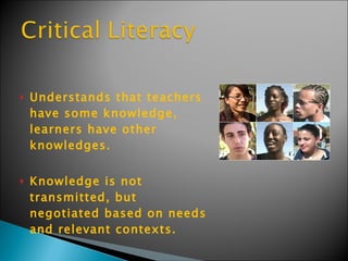 Understands that teachers have some knowledge, learners have other knowledges.  Knowledge is not transmitted, but negotiated based on needs and relevant contexts.  
