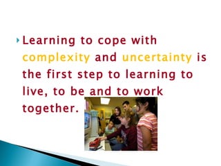Learning to cope with  complexity  and  uncertainty  is the first step to learning to live, to be and to work together. 