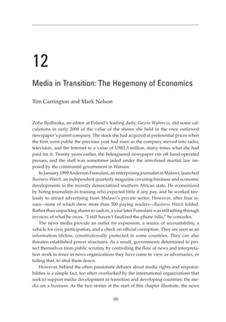 12
Media in Transition: The Hegemony of Economics

Tim Carrington and Mark Nelson


Zofia Bydlinska, an editor at Poland’s leading daily, Gazeta Wyborcza, did some cal-
culations in early 2000 of the value of the shares she held in the once outlawed
newspaper’s parent company. The stock she had acquired at preferential prices when
the firm went public the previous year had risen as the company moved into radio,
television, and the Internet to a value of US$2.3 million, many times what she had
paid for it. Twenty years earlier, the beleaguered newspaper ran off hand-operated
presses, and the staff was sometimes jailed under the iron-fisted martial law im-
posed by the communist government in Warsaw.
    In January 1999 Anderson Fumulani, an enterprising journalist in Malawi, launched
Business Watch, an independent quarterly magazine covering business and economic
developments in the recently democratized southern African state. He economized
by hiring journalists-in-training who expected little if any pay, and he worked tire-
lessly to attract advertising from Malawi’s private sector. However, after four is-
sues—none of which drew more than 500 paying readers—Business Watch folded.
Rather than unpacking shares to cash in, a year later Fumulani was still sifting through
invoices of what he owes. “I still haven’t finalized the phone bills,” he concedes.
    The news media provide an outlet for expression, a source of accountability, a
vehicle for civic participation, and a check on official corruption. They are seen as an
information lifeline, constitutionally protected in some countries. They can also
threaten established power structures. As a result, governments determined to pro-
tect themselves from public scrutiny by controlling the flow of news and interpreta-
tion work to fence in news organizations they have come to view as adversaries, or
failing that, to shut them down.
    However, behind the often passionate debates about media rights and responsi-
bilities is a simple fact, too often overlooked by the international organizations that
seek to support media development in transition and developing countries: the me-
dia are a business. As the two stories at the start of this chapter illustrate, the news

                                          225
 