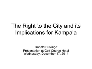 The Right to the City and its 
Implications for Kampala 
Ronald Busiinge 
Presentation at Golf Course Hotel 
Wednesday, December 17, 2014 
 