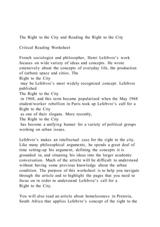 The Right to the City and Reading the Right to the City
Critical Reading Worksheet
French sociologist and philosopher, Henri Lefebvre’s work
focuses on wide variety of ideas and concepts. He wrote
extensively about the concepts of everyday life, the production
of (urban) space and cities. The
Right to the City
may be Lefebvre’s most widely recognized concept. Lefebvre
published
The Right to the City
in 1968, and this term became popularized when the May 1968
student/worker rebellion in Paris took up Lefebvre’s call for a
Right to the City
as one of their slogans. More recently,
The Right to the City
has become a unifying banner for a variety of political groups
working on urban issues.
Lefebvre’s makes an intellectual case for the right to the city.
Like many philosophical arguments, he spends a great deal of
time setting-up his argument, defining the concepts it is
grounded in, and situating his ideas into the larger academic
conversation. Much of the article will be difficult to understand
without having some previous knowledge about the urban
condition. The purpose of this worksheet is to help you navigate
through the article and to highlight the pages that you need to
focus on in order to understand Lefebvre’s call for a
Right to the City.
You will also read an article about homelessness in Pretoria,
South Africa that applies Lefebvre’s concept of the right to the
 