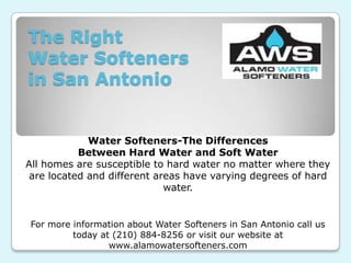 The Right
Water Softeners
in San Antonio


             Water Softeners-The Differences
           Between Hard Water and Soft Water
All homes are susceptible to hard water no matter where they
 are located and different areas have varying degrees of hard
                             water.


 For more information about Water Softeners in San Antonio call us
          today at (210) 884-8256 or visit our website at
                  www.alamowatersofteners.com
 