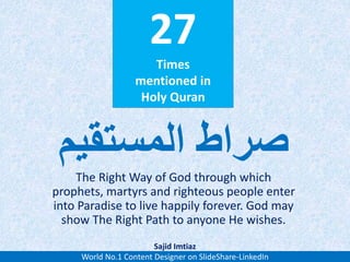 27
Times
mentioned in
Holy Quran
The Right Way of God through which
prophets, martyrs and righteous people enter
into Paradise to live happily forever. God may
show The Right Path to anyone He wishes.
‫المستقیم‬ ‫صراط‬
World No.1 Content Designer on SlideShare-LinkedIn
Sajid Imtiaz
 