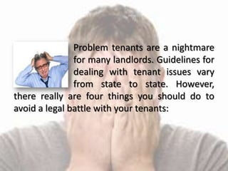 Problem tenants are a nightmare
for many landlords. Guidelines for
dealing with tenant issues vary
from state to state. However,
there really are four things you should do to
avoid a legal battle with your tenants: