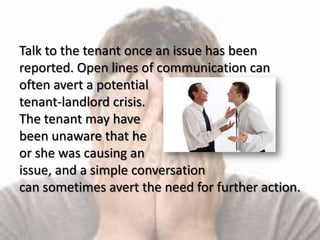 Talk to the tenant once an issue has been
reported. Open lines of communication can
often avert a potential
tenant-landlord crisis.
The tenant may have
been unaware that he
or she was causing an
issue, and a simple conversation
can sometimes avert the need for further action.