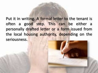 Put it in writing. A formal letter to the tenant is
often a good step. This can be either a
personally drafted letter or a form issued from
the local housing authority, depending on the
seriousness.