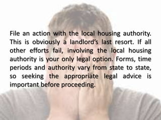 File an action with the local housing authority.
This is obviously a landlord’s last resort. If all
other efforts fail, involving the local housing
authority is your only legal option. Forms, time
periods and authority vary from state to state,
so seeking the appropriate legal advice is
important before proceeding.