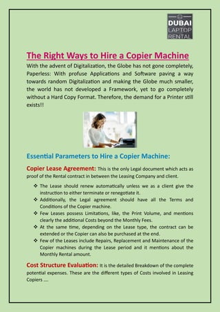 The Right Ways to Hire a Copier Machine
With the advent of Digitalization, the Globe has not gone completely,
Paperless: With profuse Applications and Software paving a way
towards random Digitalization and making the Globe much smaller,
the world has not developed a Framework, yet to go completely
without a Hard Copy Format. Therefore, the demand for a Printer still
exists!!
Essential Parameters to Hire a Copier Machine:
Copier Lease Agreement: This is the only Legal document which acts as
proof of the Rental contract in between the Leasing Company and client.
❖ The Lease should renew automatically unless we as a client give the
instruction to either terminate or renegotiate it.
❖ Additionally, the Legal agreement should have all the Terms and
Conditions of the Copier machine.
❖ Few Leases possess Limitations, like, the Print Volume, and mentions
clearly the additional Costs beyond the Monthly Fees.
❖ At the same time, depending on the Lease type, the contract can be
extended or the Copier can also be purchased at the end.
❖ Few of the Leases include Repairs, Replacement and Maintenance of the
Copier machines during the Lease period and it mentions about the
Monthly Rental amount.
Cost Structure Evaluation: It is the detailed Breakdown of the complete
potential expenses. These are the different types of Costs involved in Leasing
Copiers ….
 