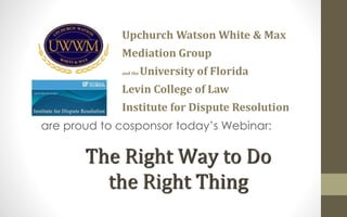 Upchurch Watson White & Max 
Mediation Group 
and the University of Florida 
Levin College of Law 
Institute for Dispute Resolution 
are proud to cosponsor today’s Webinar: 
The Right Way to Do 
the Right Thing 
 