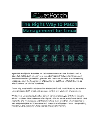 The Right Way to Patch
Management for Linux
If you’re running Linux servers, you’ve chosen them for a few reasons: Linux is
powerful, stable, built on open source, and almost infinitely customizable. As if
those weren’t enough benefits, you can also fine-tune your Linux experience by
choosing one of the huge variety of Linux flavors out there (officially known as
“distributions” or “distros” for short).
Essentially, where Windows promises a one-size-fits-all, out-of-the-box experience,
Linux gives you both broad and granular control over your own environment.
While every Linux distribution has certain commonalities, you only have to work
with a couple of them to realize how big the differences are. Each flavor has its own
strengths and weaknesses, and this is nowhere more true than when it comes to
patching and updates. Where Microsoft maintains fairly rigid control over patching,
with Linux, the path is nowhere near as straight and narrow.
 