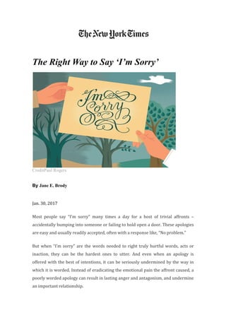 The Right Way to Say ‘I’m Sorry’
CreditPaul Rogers
By Jane E. Brody
Jan. 30, 2017
Most people say “I’m sorry” many times a day for a host of trivial affronts –
accidentally bumping into someone or failing to hold open a door. These apologies
are easy and usually readily accepted, often with a response like, “No problem.”
But when “I’m sorry” are the words needed to right truly hurtful words, acts or
inaction, they can be the hardest ones to utter. And even when an apology is
offered with the best of intentions, it can be seriously undermined by the way in
which it is worded. Instead of eradicating the emotional pain the affront caused, a
poorly worded apology can result in lasting anger and antagonism, and undermine
an important relationship.
 