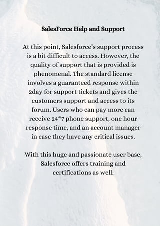 SalesForce Help and Support
At this point, Salesforce’s support process
is a bit difficult to access. However, the
quality of support that is provided is
phenomenal. The standard license
involves a guaranteed response within
2day for support tickets and gives the
customers support and access to its
forum. Users who can pay more can
receive 24*7 phone support, one hour
response time, and an account manager
in case they have any critical issues.
With this huge and passionate user base,
Salesforce offers training and
certifications as well.
 