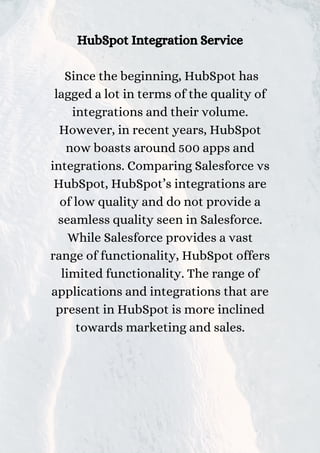 HubSpot Integration Service
Since the beginning, HubSpot has
lagged a lot in terms of the quality of
integrations and their volume.
However, in recent years, HubSpot
now boasts around 500 apps and
integrations. Comparing Salesforce vs
HubSpot, HubSpot’s integrations are
of low quality and do not provide a
seamless quality seen in Salesforce.
While Salesforce provides a vast
range of functionality, HubSpot offers
limited functionality. The range of
applications and integrations that are
present in HubSpot is more inclined
towards marketing and sales.
 