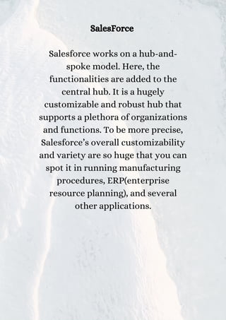 SalesForce
Salesforce works on a hub-and-
spoke model. Here, the
functionalities are added to the
central hub. It is a hugely
customizable and robust hub that
supports a plethora of organizations
and functions. To be more precise,
Salesforce’s overall customizability
and variety are so huge that you can
spot it in running manufacturing
procedures, ERP(enterprise
resource planning), and several
other applications.
 