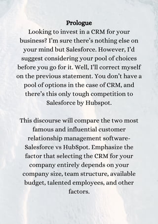 Prologue
Looking to invest in a CRM for your
business? I’m sure there’s nothing else on
your mind but Salesforce. However, I’d
suggest considering your pool of choices
before you go for it. Well, I’ll correct myself
on the previous statement. You don’t have a
pool of options in the case of CRM, and
there’s this only tough competition to
Salesforce by Hubspot.
This discourse will compare the two most
famous and influential customer
relationship management software-
Salesforce vs HubSpot. Emphasize the
factor that selecting the CRM for your
company entirely depends on your
company size, team structure, available
budget, talented employees, and other
factors.
 