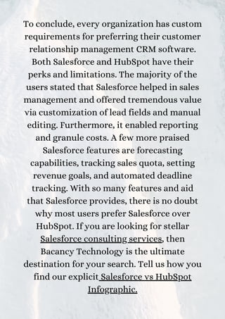To conclude, every organization has custom
requirements for preferring their customer
relationship management CRM software.
Both Salesforce and HubSpot have their
perks and limitations. The majority of the
users stated that Salesforce helped in sales
management and offered tremendous value
via customization of lead fields and manual
editing. Furthermore, it enabled reporting
and granule costs. A few more praised
Salesforce features are forecasting
capabilities, tracking sales quota, setting
revenue goals, and automated deadline
tracking. With so many features and aid
that Salesforce provides, there is no doubt
why most users prefer Salesforce over
HubSpot. If you are looking for stellar
Salesforce consulting services, then
Bacancy Technology is the ultimate
destination for your search. Tell us how you
find our explicit Salesforce vs HubSpot
Infographic.
 