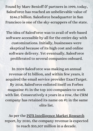 Found by Marc Benioff & partners in 1999, today,
SalesForce has reached an unbelievable value of
$146.2 billion. Salesforce headquarter in San
Francisco is one of the sky-scrappers of the state.
The idea of SalesForce was to avail of web-based
software accessible by all for the entire day with
customizations. Initially, businesses were
skeptical because of its high cost and online
software delivery. Yet eventually, SalesForce
proliferated to several companies onboard.
In 2009 SalesForce was making an annual
revenue of $1 billion, and within few years, it
acquired the email service provider ExactTarget.
By 2018, SalesForce enlisted itself on Forbes
magazine #1 in the top 100 companies to work
with list. Consecutively 8 years in a row, the CRM
company has retained its name on #1 in the same
elite list.
As per the P&S Intelligence Market Research
report, by 2030, the company revenue is expected
to reach $55,307 million in a decade.
 