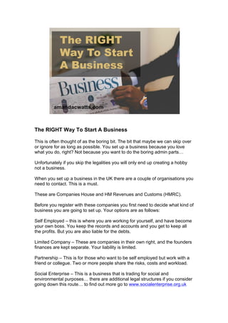 The RIGHT Way To Start A Business
This is often thought of as the boring bit. The bit that maybe we can skip over
or ignore for as long as possible. You set up a business because you love
what you do, right? Not because you want to do the boring admin parts…
Unfortunately if you skip the legalities you will only end up creating a hobby
not a business.
When you set up a business in the UK there are a couple of organisations you
need to contact. This is a must.
These are Companies House and HM Revenues and Customs (HMRC).
Before you register with these companies you first need to decide what kind of
business you are going to set up. Your options are as follows:
Self Employed – this is where you are working for yourself, and have become
your own boss. You keep the records and accounts and you get to keep all
the profits. But you are also liable for the debts.
Limited Company – These are companies in their own right, and the founders
finances are kept separate. Your liability is limited.
Partnership – This is for those who want to be self employed but work with a
friend or collegue. Two or more people share the risks, costs and workload.
Social Enterprise – This is a business that is trading for social and
environmental purposes… there are additional legal structures if you consider
going down this route… to find out more go to www.socialenterprise.org.uk
 