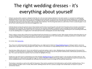 The right wedding dresses - it's everything about yourself If there's any day which a woman is allowed to feel like she is the very best looking individual in the entire world, it is certainly her wedding day! Wedding dresses are the initial concerns from all wedding ceremony planning. You will see your own fairy tale fantasy heading true in a wedding ceremony in some Tuscan villa or the beachfront or anywhere else you think is wonderful to you and will make your day memorable and special. The marriage day may be the only time when a lady must get all the attention. The first thing that comes to a wife to be in mind is surely the gown. It can be the more costly thing next to the diamond engagement ring. A female desires to have all a person's eye on that moment and the dress must bring ooh’s and aah’s from the pews and no one else is permitted to look greater than the bride. The exclamations will not be for her cosmetics (although it's important too) or perhaps the shoes which typically get concealed by the lengthy hemline which trails on to the ground. Forget about the something blue and also something lent and something brand new; in case the wedding dress is a tragedy then it will dwell permanently in photographs and also video footage. There's really no reason why a bride-to-be must allow herself to be dressed up in a tragedy of a dress. Most women will learn what they desire to use on their wedding ceremony from years just before that particular day would come! You could always get a wedding coordinator to handle the other things but a bridal gown is something else that you must be the responsible for. For further data look at this. Thus, if you are a bride planning for the ideal wedding dress, you might want to check out Cheap Wedding Dresses as being an option. we do not signify tacky or perhaps made using disregard for quality. There is a full selection of cheap wedding dresses utilise some of the money to other things: How the dress reflect who you're. You're not confined to a particular pattern, style or color. Wedding dresses should look good to the person first just before it could look great for anybody else. People will always try to influence you but the perfect individual who understands yourself the best is you. This is your own day and no person must try to take the highlight off of you. Gratify your own self. If you're contented by one of the cheapest Wedding Dresses you could find, work it. Low cost does not imply under par. The options available are really varied and might be huge for a bride-to-be who's a whole other things milling around within her head. Do not permit the various wedding dresses in the marketplace be confusing. Give yourself a chance to arrange for this particular special day. The location is secondary as well as the outfit for the groom. They need to complement the bridesmaids as well as bride’s wedding dresses. This is where wedding managers come in handy. Most brides’ wedding dresses fall into a cautious storage to be handed down as treasure or just for sentimental reasons. 