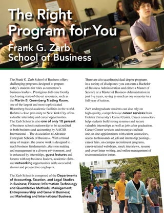 The Frank G. Zarb School of Business offers
challenging programs designed to prepare
today’s students for roles as tomorrow’s
business leaders. Prestigious full-time faculty
teach using state-of-the-art resources, such as
the Martin B. Greenberg Trading Room,
one of the largest and most sophisticated
Bloomberg-based academic facilities in the world.
Hofstra’s close proximity to New York City offers
valuable internship and career opportunities.
The Zarb School is also one of only 10 percent
of business schools nationwide to be accredited
in both business and accounting by AACSB
International – The Association to Advance
Collegiate Schools of Business. With a broad
array of majors, the course work is designed to
teach business fundamentals, decision making
and management in a diverse environment, and
is enhanced by internships, guest lectures and
forums with top business leaders, academic clubs,
and networking opportunities with successful
alumni and prospective employers.
The Zarb School is composed of the Departments
of Accounting, Taxation, and Legal Studies
in Business; Finance; Information Technology
and Quantitative Methods; Management;
Entrepreneurship and General Business;
and Marketing and International Business.
There are also accelerated dual degree programs
in a variety of disciplines: you can earn a Bachelor
of Business Administration and either a Master of
Science or a Master of Business Administration in
just five years, saving as much as one semester to a
full year of tuition.
Zarb undergraduate students can also rely on
high-quality, comprehensive career services from
Hofstra University’s Career Center. Career counselors
help students build strong resumes and secure
valuable internships as well as jobs after graduation.
Career Center services and resources include
one-on-one appointments with career counselors,
access to thousands of job and internship postings,
career fairs, on-campus recruitment programs,
career-related webshops, mock interviews, resume
and cover letter writing, and online management of
recommendation letters.
The Right
Program for You
Frank G. Zarb
School of Business
Internships are strongly encouraged by all
departments within the Zarb School. Whatever
your major area of concentration, there is an
internship coordinator who can help identify the
best opportunities for you. Internships can be
taken on a credit or non-credit basis during the
fall, spring and summer.
You’ll find Zarb School students and
graduates interning or working at:
• Bank of America • Deloitte & Touche
• Goldman Sachs • Honeywell • Apple Inc.
• Standard & Poor’s • Siemens Industry Inc.
• Toshiba Business Solutions • WABC-TV
• Marcum LLP • Microsoft • Capital One Bank
• Cablevision • Morgan Stanley Smith Barney
• MTV Networks • Ernst & Young
• Pricewaterhouse Coopers
• Walt Disney Studios • UBS
**Outcomes are based on 2010-2011 Frank G. Zarb School of Business undergraduate
degree recipients who are employed and responded to the survey.
63% Accepted job before graduation
26%
Accepted job
1-3 months
after
graduation
6%
Accepted job
4-6 months
after
graduation
4%
Accepted job
7-9 months
after
graduation
2%
Accepted job
10-12 months
after
graduation
PercentofHofstraundergraduatedegreerecipIents**
*Based on 2010-2011 Frank G. Zarb School of Business undergraduate
degree recipients who responded to a survey within a year of graduating.
93% of Zarb
undergraduate degree
recipients are employed
or attending graduate
school full-time*
Learn more at hofstra.edu/Zarb
Timing of Job Acceptance
 