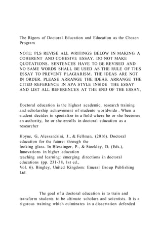 The Rigors of Doctoral Education and Education as the Chosen
Program
NOTE: PLS REVISE ALL WRITINGS BELOW IN MAKING A
COHERENT AND COHESIVE ESSAY. DO NOT MAKE
QUOTATIONS. SENTENCES HAVE TO BE REVISED AND
NO SAME WORDS SHALL BE USED AS THE RULE OF THIS
ESSAY TO PREVENT PLAGIARISM. THE IDEAS ARE NOT
IN ORDER. PLEASE ARRANGE THE IDEAS. ARRANGE THE
CITED REFERENCE IN APA STYLE INSIDE THE ESSAY
AND LIST ALL REFERENCES AT THE END OF THE ESSAY,
Doctoral education is the highest academic, research training
and scholarship achievement of students worldwide . When a
student decides to specialize in a field where he or she becomes
an authority, he or she enrolls in doctoral education as a
researcher
Hoyne, G, Alessandrini, J., & Fellman, (2016). Doctoral
education for the future: through the
looking glass. In Blessinger, P., & Stockley, D. (Eds.),
Innovations in higher education
teaching and learning: emerging directions in doctoral
educations (pp. 231-38, 1st ed.,
Vol. 6). Bingley, United Kingdom: Emeral Group Publishing
Ltd.
The goal of a doctoral education is to train and
transform students to be ultimate scholars and scientists. It is a
rigorous training which culminates in a dissertation defended
 