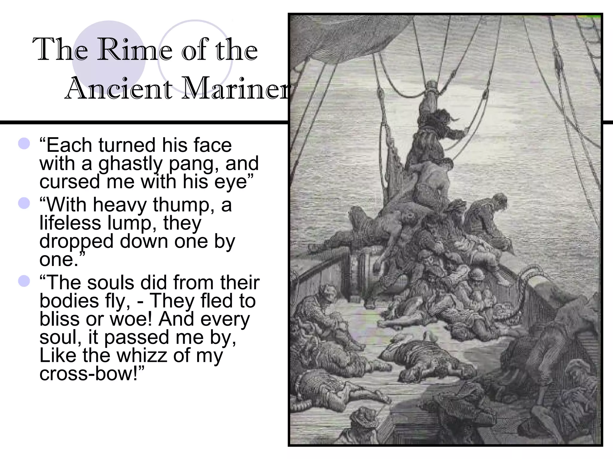 “Each turned his face
with a ghastly pang, and
cursed me with his eye”
“With heavy thump, a
lifeless lump, they
dropped down one by
one.”
“The souls did from their
bodies fly, - They fled to
bliss or woe! And every
soul, it passed me by,
Like the whizz of my
cross-bow!”
The Rime of the
Ancient Mariner
 