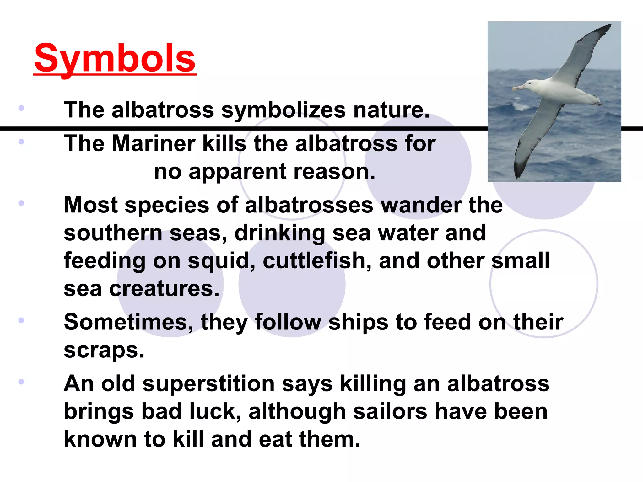Symbols
• The albatross symbolizes nature.
• The Mariner kills the albatross for
no apparent reason.
• Most species of albatrosses wander the
southern seas, drinking sea water and
feeding on squid, cuttlefish, and other small
sea creatures.
• Sometimes, they follow ships to feed on their
scraps.
• An old superstition says killing an albatross
brings bad luck, although sailors have been
known to kill and eat them.
 
