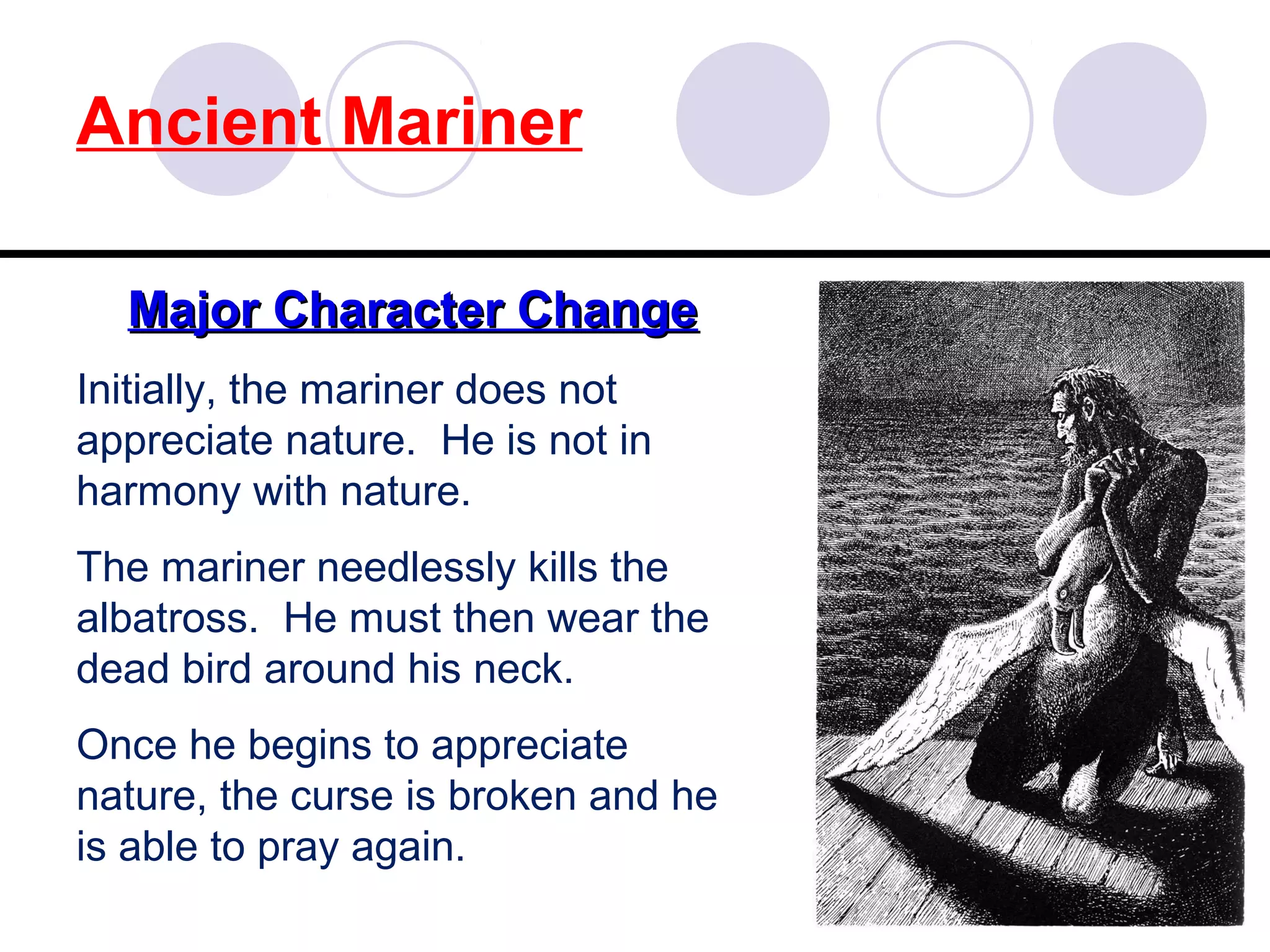Ancient Mariner
Major Character ChangeMajor Character Change
Initially, the mariner does not
appreciate nature. He is not in
harmony with nature.
The mariner needlessly kills the
albatross. He must then wear the
dead bird around his neck.
Once he begins to appreciate
nature, the curse is broken and he
is able to pray again.
 